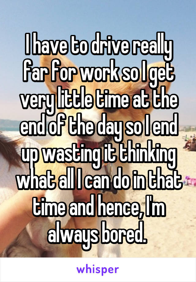 I have to drive really far for work so I get very little time at the end of the day so I end up wasting it thinking what all I can do in that time and hence, I'm always bored. 