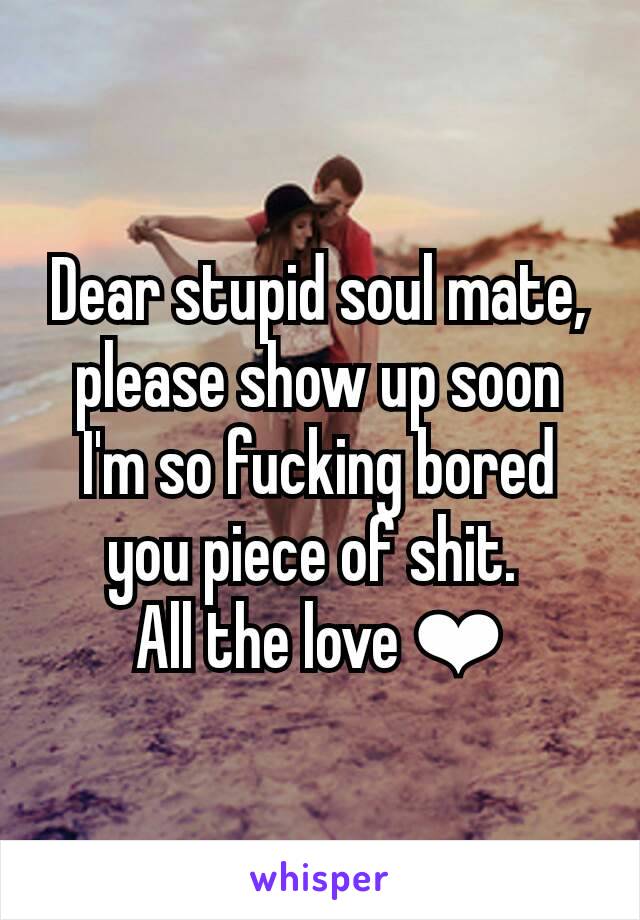 Dear stupid soul mate, please show up soon I'm so fucking bored you piece of shit. 
All the love ❤