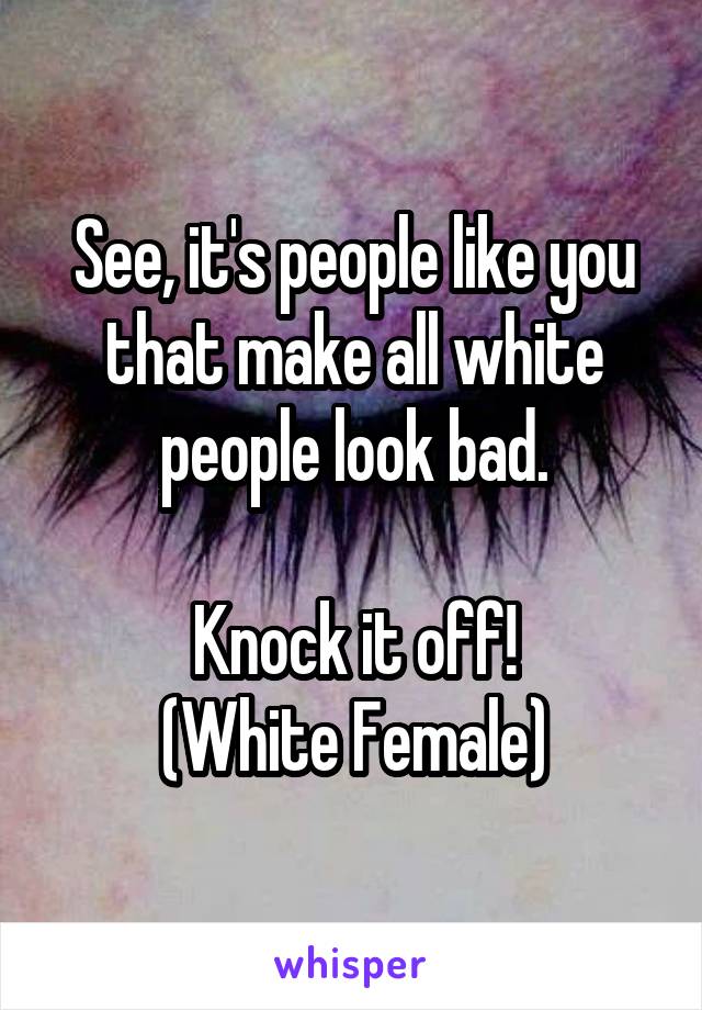 See, it's people like you that make all white people look bad.

Knock it off!
(White Female)