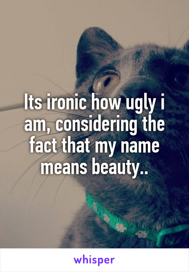 Its ironic how ugly i am, considering the fact that my name means beauty..