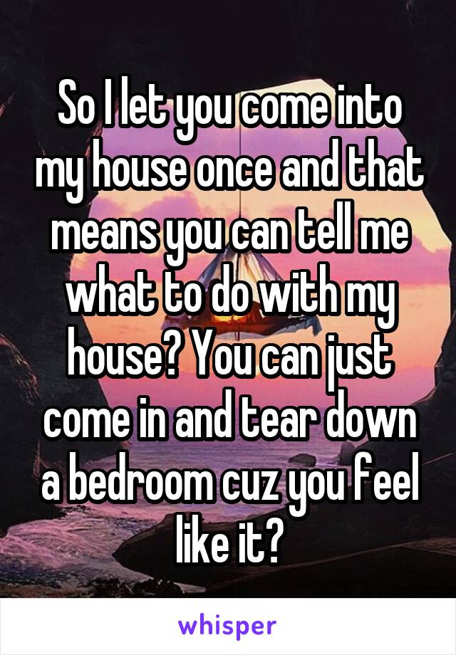 So I let you come into my house once and that means you can tell me what to do with my house? You can just come in and tear down a bedroom cuz you feel like it?