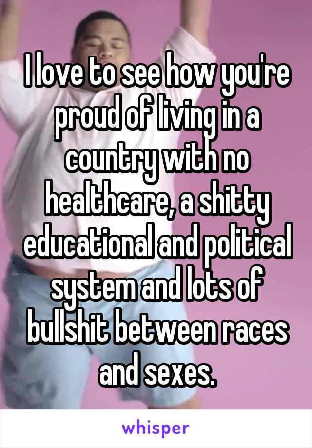 I love to see how you're proud of living in a country with no healthcare, a shitty educational and political system and lots of bullshit between races and sexes.