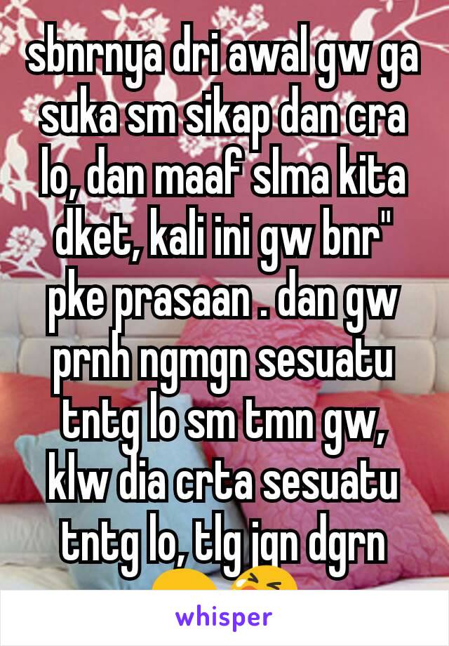 sbnrnya dri awal gw ga suka sm sikap dan cra lo, dan maaf slma kita dket, kali ini gw bnr" pke prasaan . dan gw prnh ngmgn sesuatu tntg lo sm tmn gw, klw dia crta sesuatu tntg lo, tlg jgn dgrn😢😭