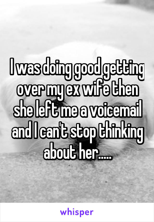 I was doing good getting over my ex wife then she left me a voicemail and I can't stop thinking about her.....