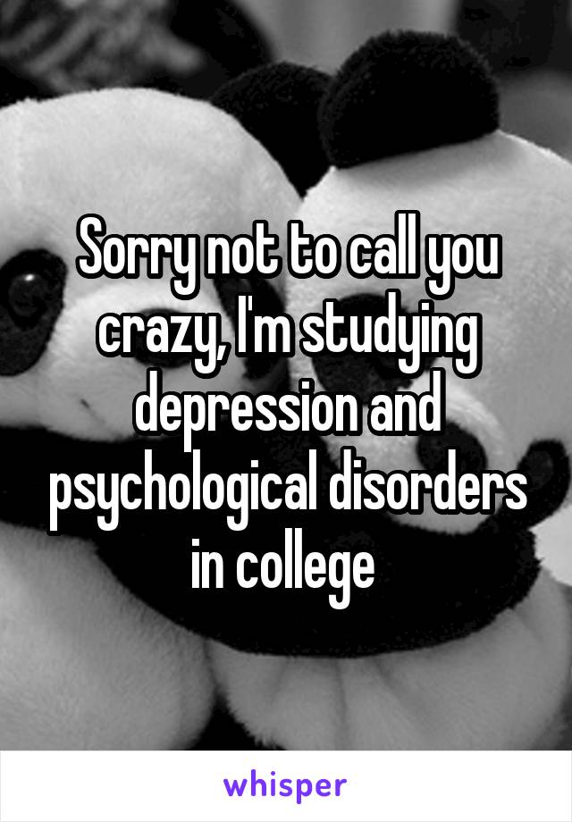 Sorry not to call you crazy, I'm studying depression and psychological disorders in college 