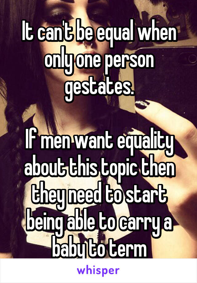 It can't be equal when only one person gestates.

If men want equality about this topic then they need to start being able to carry a baby to term