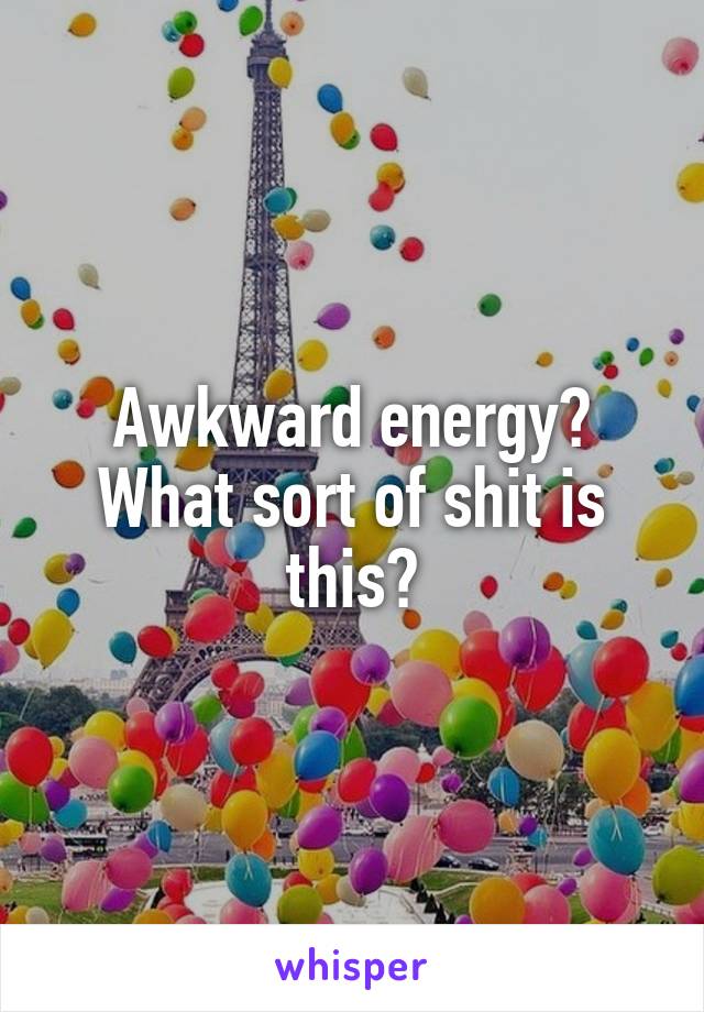 Awkward energy? What sort of shit is this?