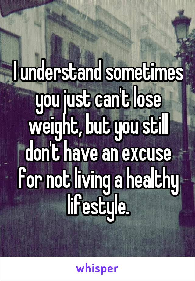 I understand sometimes you just can't lose weight, but you still don't have an excuse for not living a healthy lifestyle.