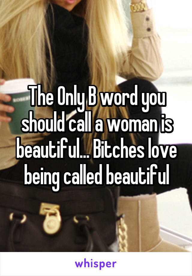 The Only B word you should call a woman is beautiful... Bitches love being called beautiful