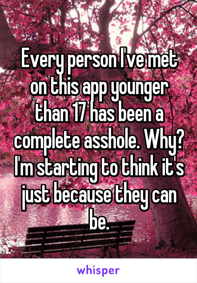 Every person I've met on this app younger than 17 has been a complete asshole. Why? I'm starting to think it's just because they can be.