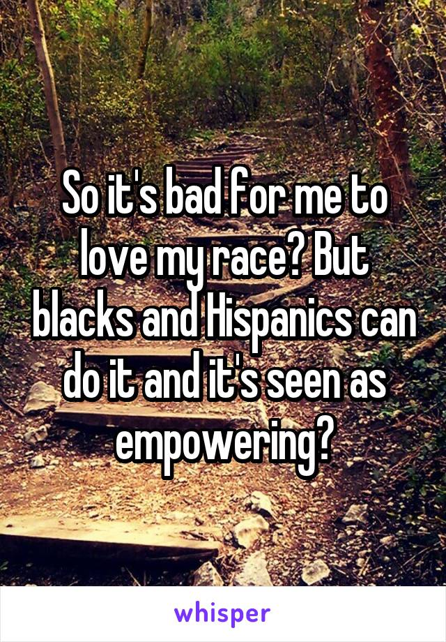 So it's bad for me to love my race? But blacks and Hispanics can do it and it's seen as empowering?