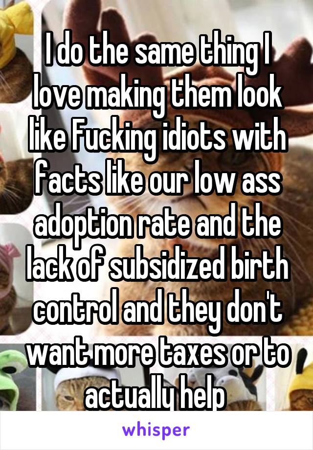 I do the same thing I love making them look like Fucking idiots with facts like our low ass adoption rate and the lack of subsidized birth control and they don't want more taxes or to actually help 