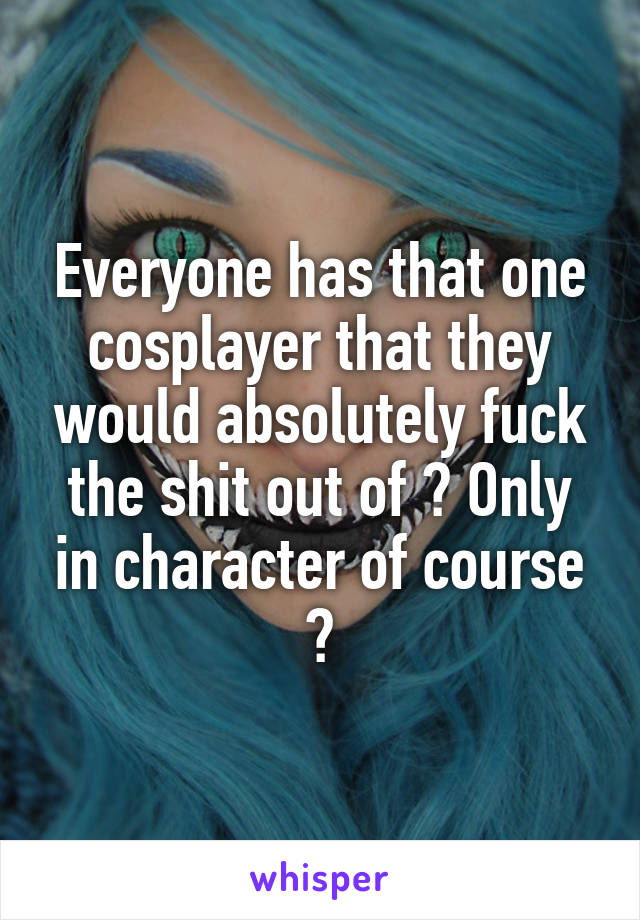 Everyone has that one cosplayer that they would absolutely fuck the shit out of 👌 Only in character of course 😉