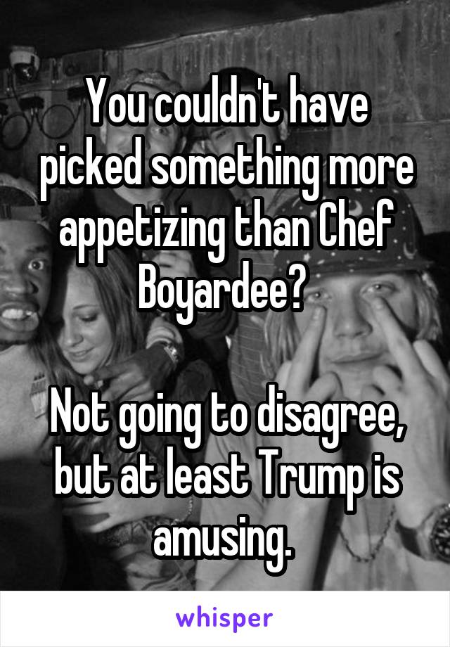 You couldn't have picked something more appetizing than Chef Boyardee? 

Not going to disagree, but at least Trump is amusing. 