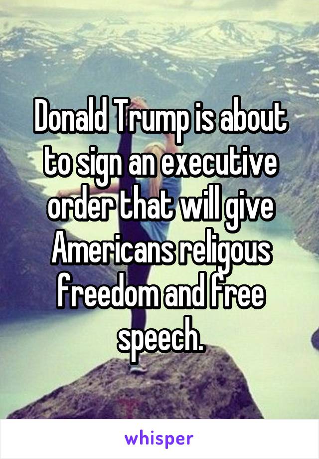 Donald Trump is about to sign an executive order that will give Americans religous freedom and free speech.