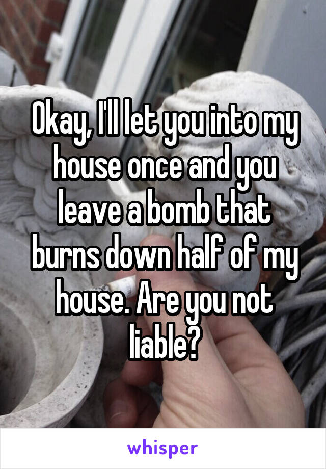 Okay, I'll let you into my house once and you leave a bomb that burns down half of my house. Are you not liable?