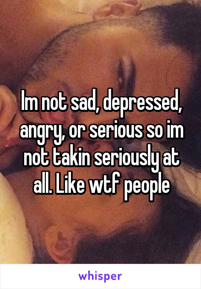 Im not sad, depressed, angry, or serious so im not takin seriously at all. Like wtf people