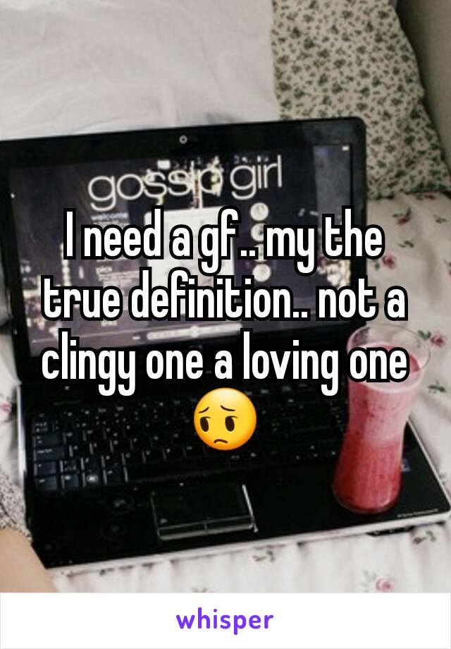 I need a gf.. my the true definition.. not a clingy one a loving one 😔