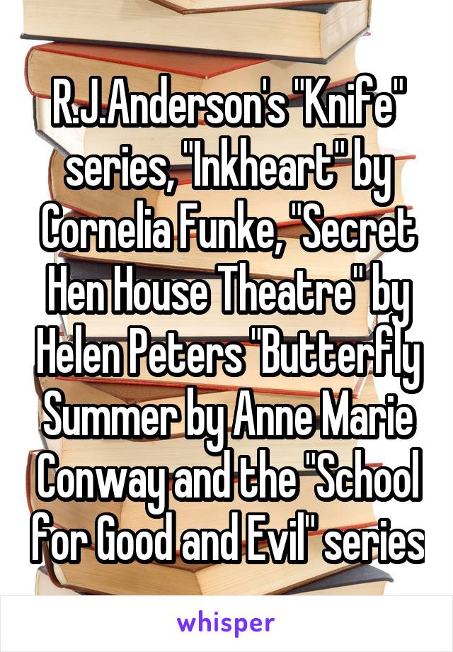 R.J.Anderson's "Knife" series, "Inkheart" by Cornelia Funke, "Secret Hen House Theatre" by Helen Peters "Butterfly Summer by Anne Marie Conway and the "School for Good and Evil" series