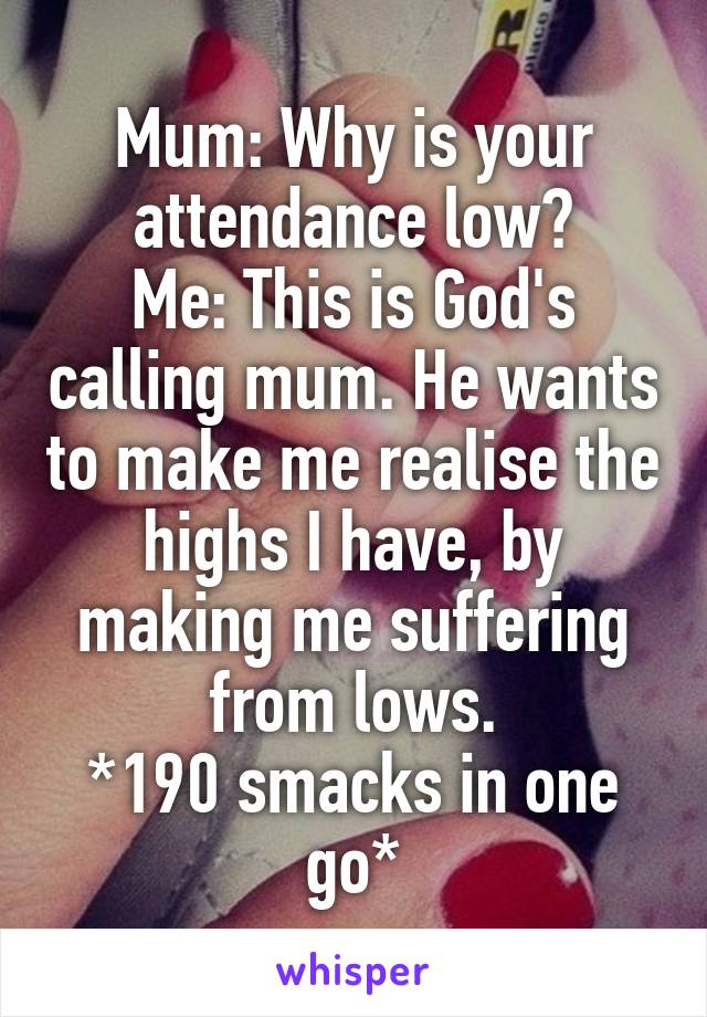 Mum: Why is your attendance low?
Me: This is God's calling mum. He wants to make me realise the highs I have, by making me suffering from lows.
*190 smacks in one go*