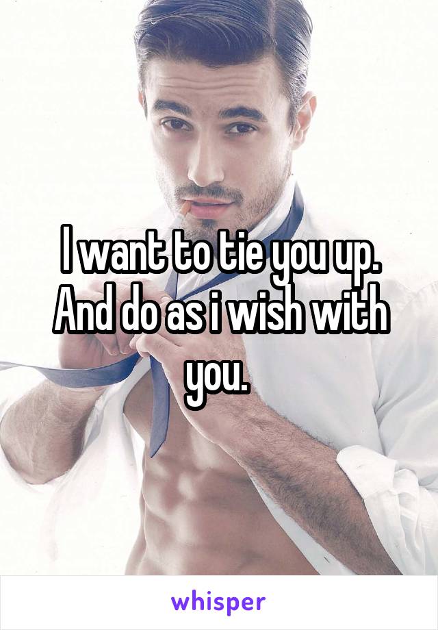 I want to tie you up. And do as i wish with you. 