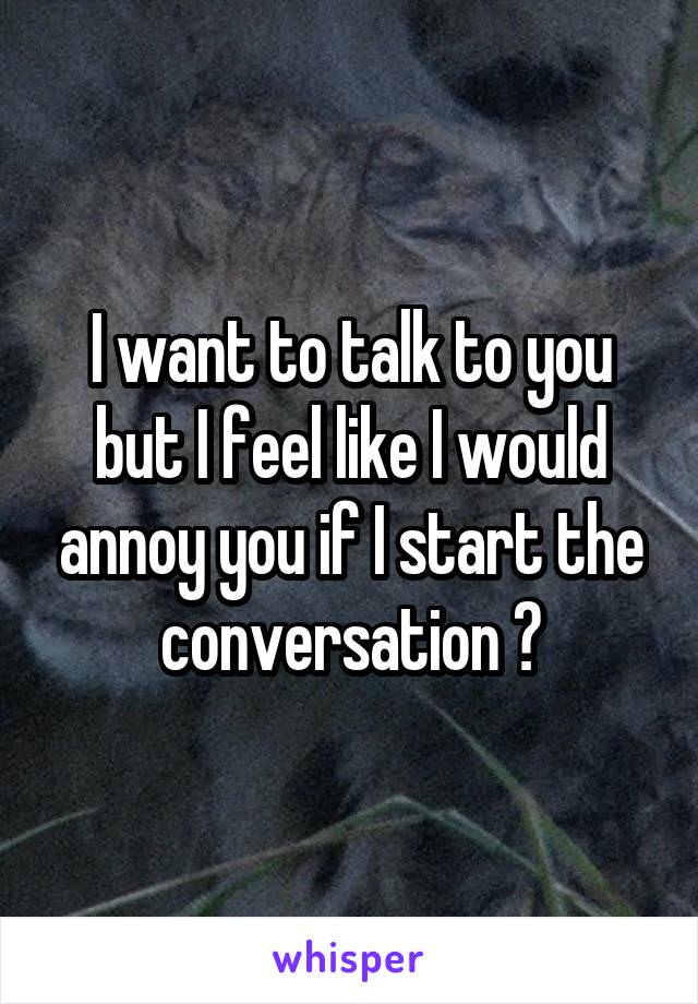 I want to talk to you but I feel like I would annoy you if I start the conversation 😢