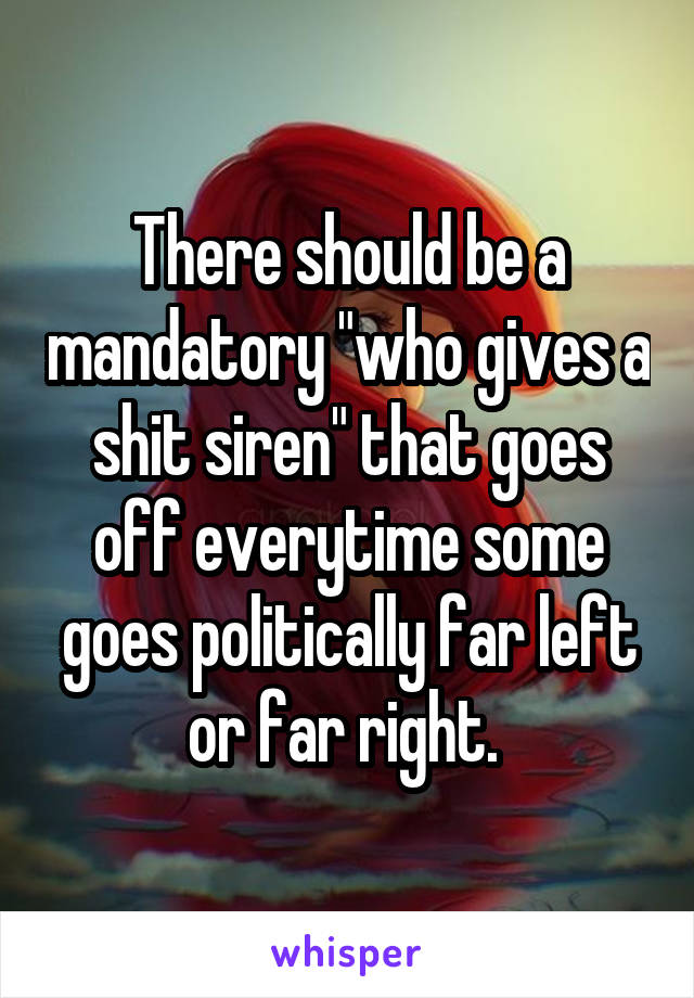 There should be a mandatory "who gives a shit siren" that goes off everytime some goes politically far left or far right. 