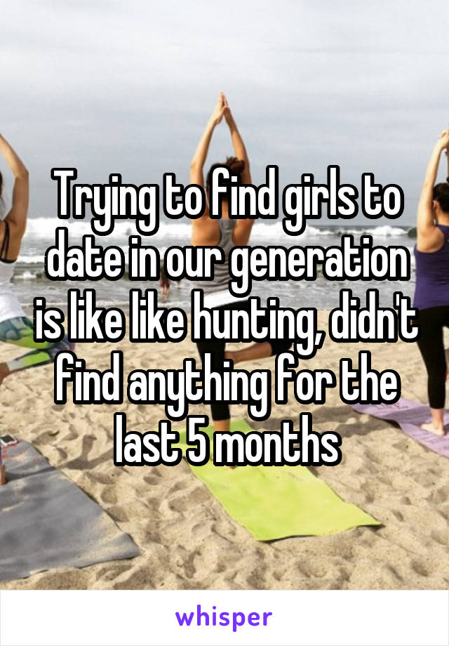 Trying to find girls to date in our generation is like like hunting, didn't find anything for the last 5 months