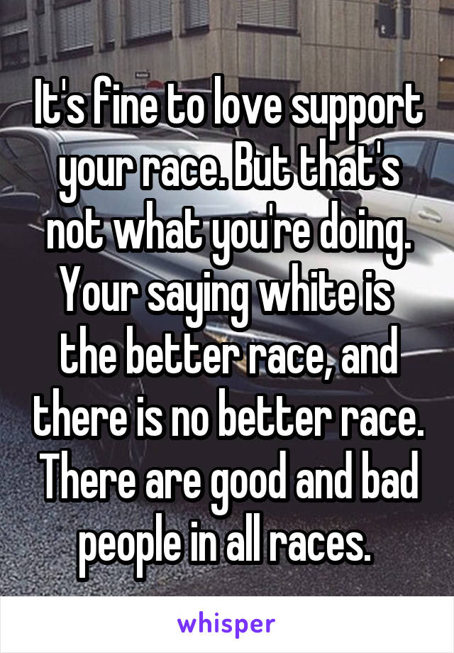 It's fine to love support your race. But that's not what you're doing. Your saying white is  the better race, and there is no better race. There are good and bad people in all races. 