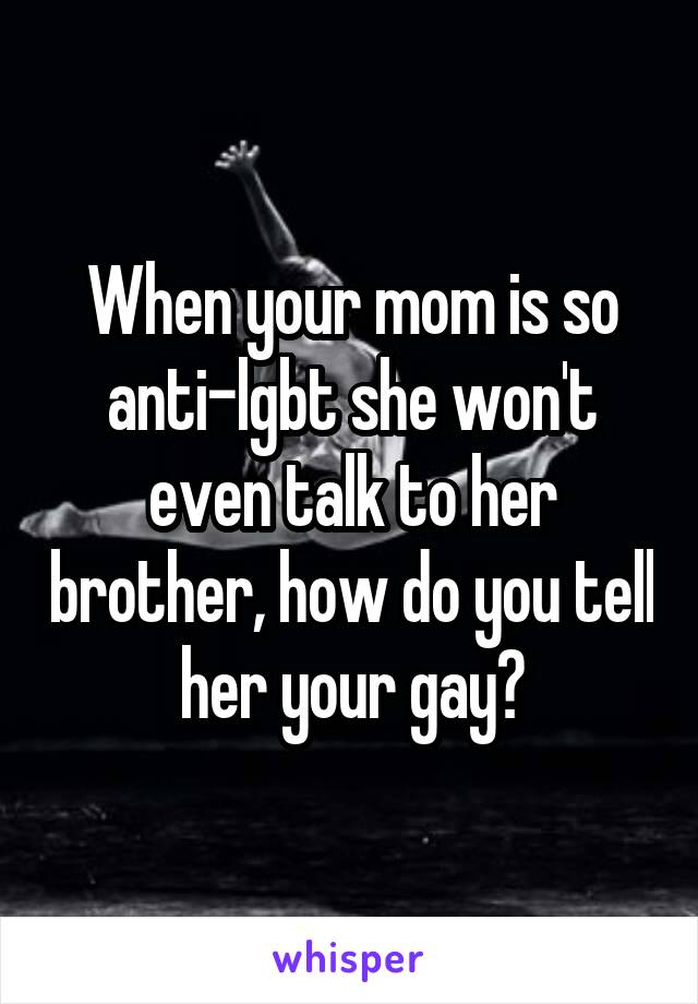 When your mom is so anti-lgbt she won't even talk to her brother, how do you tell her your gay?