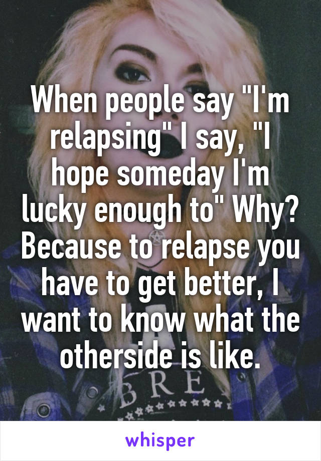 When people say "I'm relapsing" I say, "I hope someday I'm lucky enough to" Why? Because to relapse you have to get better, I want to know what the otherside is like.