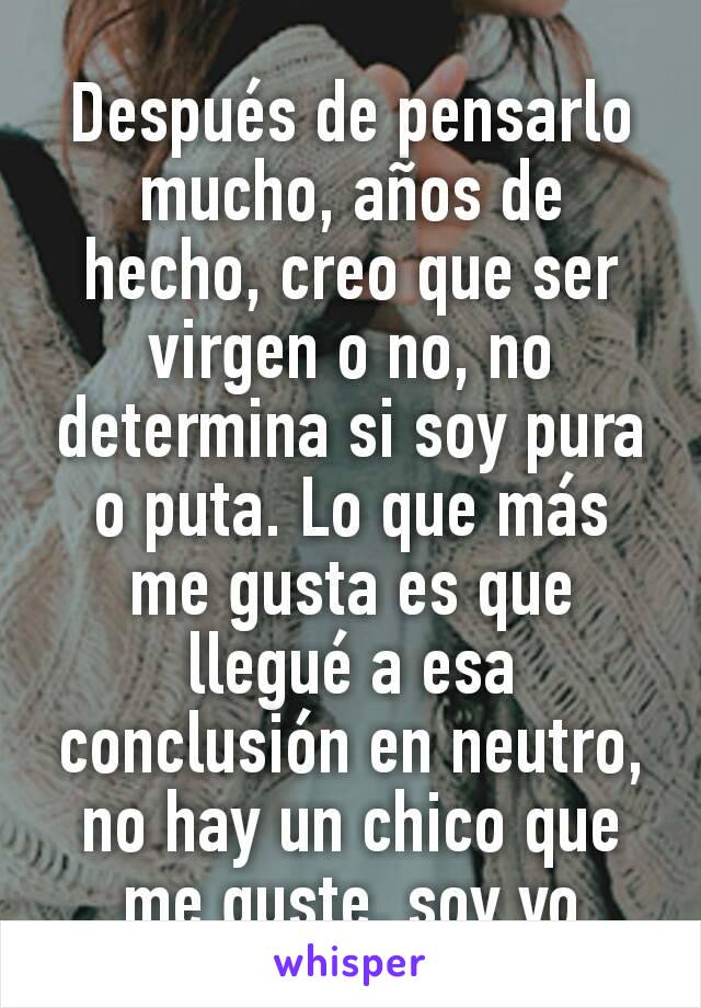 Después de pensarlo mucho, años de hecho, creo que ser virgen o no, no determina si soy pura o puta. Lo que más me gusta es que llegué a esa conclusión en neutro, no hay un chico que me guste, soy yo