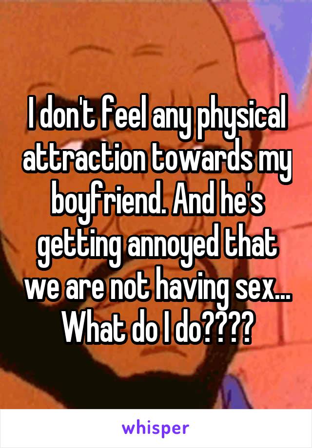 I don't feel any physical attraction towards my boyfriend. And he's getting annoyed that we are not having sex... What do I do????