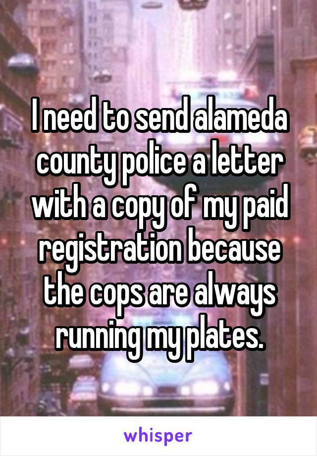 I need to send alameda county police a letter with a copy of my paid registration because the cops are always running my plates.