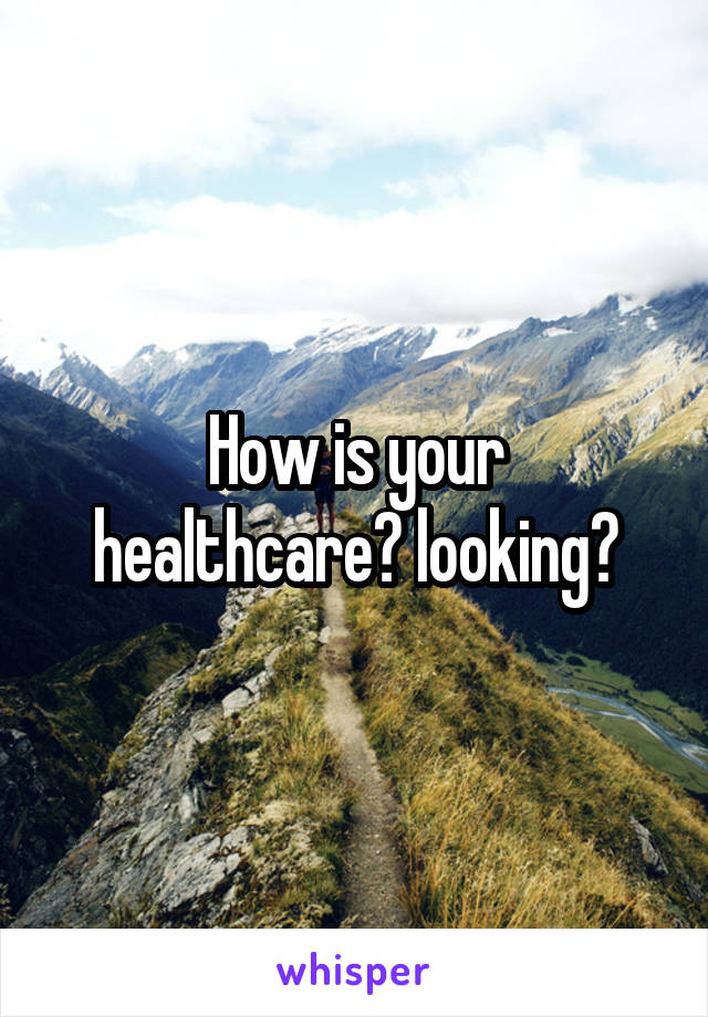 How is your healthcare​ looking?