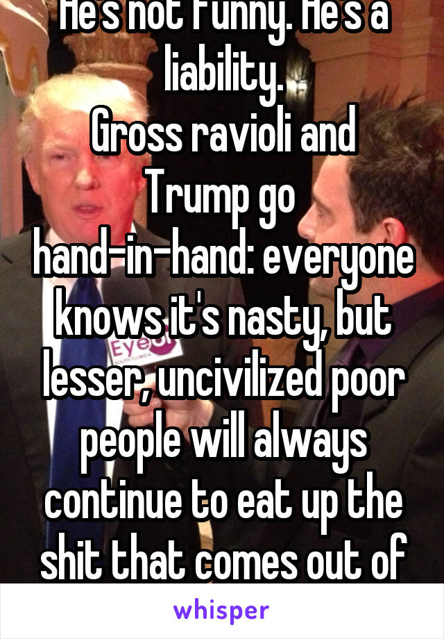 He's not funny. He's a liability.
Gross ravioli and Trump go  hand-in-hand: everyone knows it's nasty, but lesser, uncivilized poor people will always continue to eat up the shit that comes out of it.