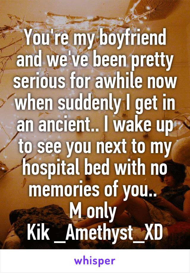 You're my boyfriend and we've been pretty serious for awhile now when suddenly I get in an ancient.. I wake up to see you next to my hospital bed with no memories of you.. 
M only 
Kik _Amethyst_XD