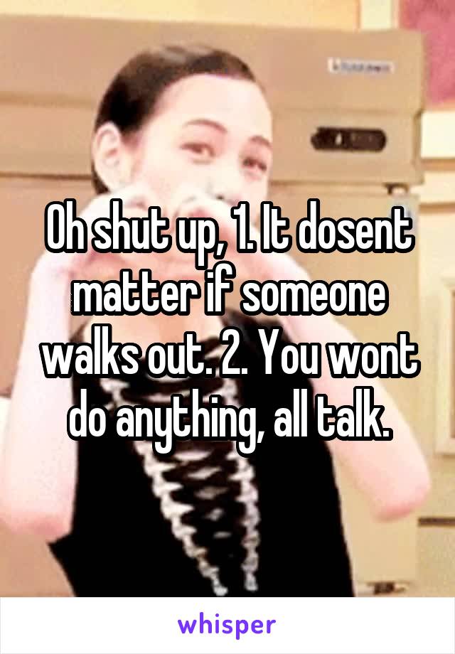 Oh shut up, 1. It dosent matter if someone walks out. 2. You wont do anything, all talk.