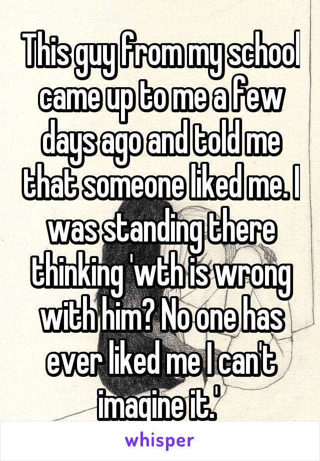 This guy from my school came up to me a few days ago and told me that someone liked me. I was standing there thinking 'wth is wrong with him? No one has ever liked me I can't imagine it.' 