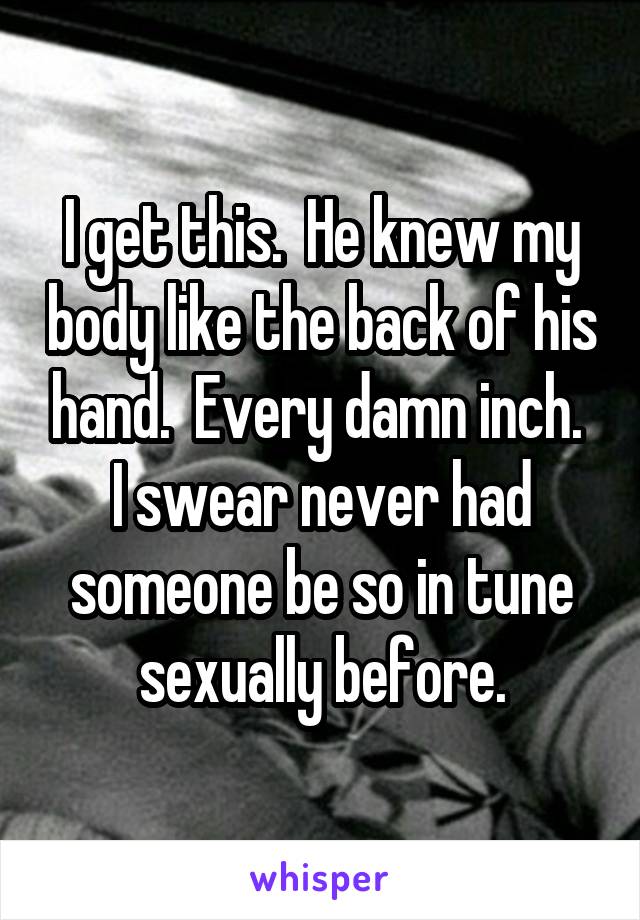 I get this.  He knew my body like the back of his hand.  Every damn inch.  I swear never had someone be so in tune sexually before.