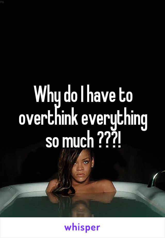 Why do I have to overthink everything so much ???!