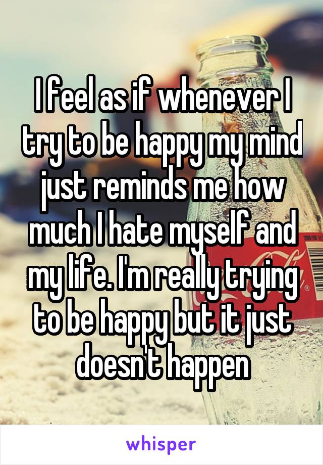 I feel as if whenever I try to be happy my mind just reminds me how much I hate myself and my life. I'm really trying to be happy but it just doesn't happen