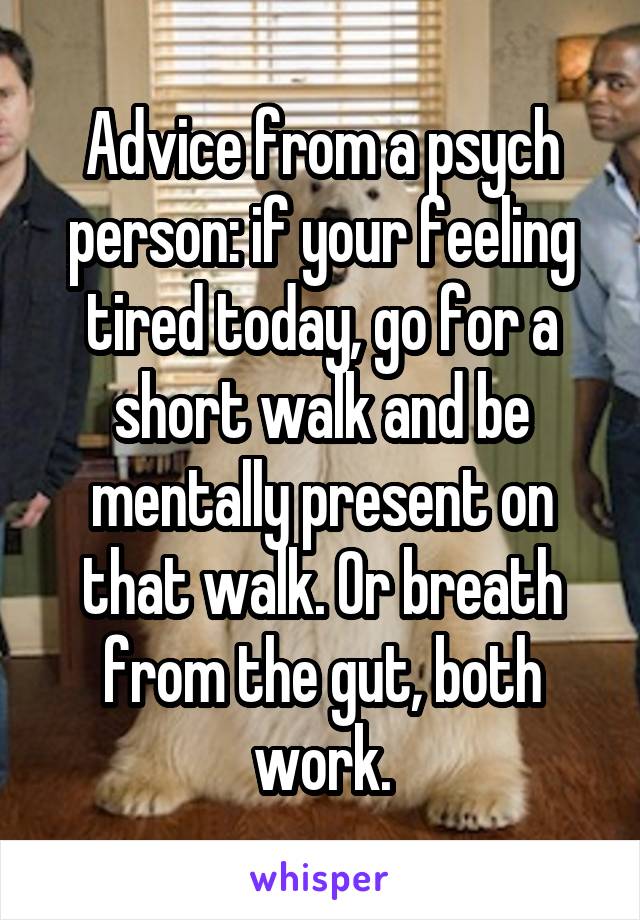 Advice from a psych person: if your feeling tired today, go for a short walk and be mentally present on that walk. Or breath from the gut, both work.