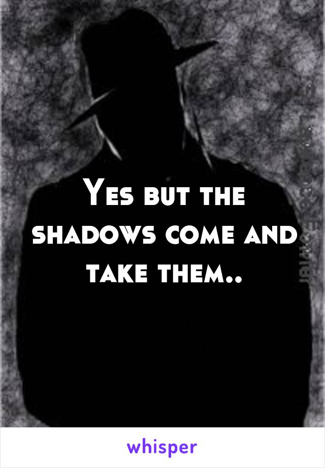 Yes but the shadows come and take them..