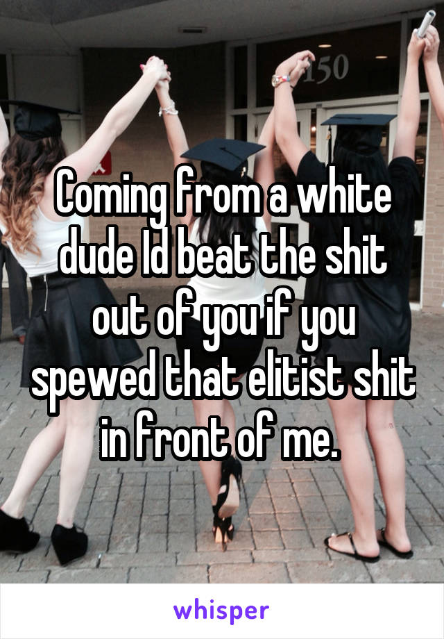 Coming from a white dude Id beat the shit out of you if you spewed that elitist shit in front of me. 