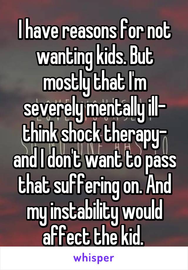 I have reasons for not wanting kids. But mostly that I'm severely mentally ill- think shock therapy- and I don't want to pass that suffering on. And my instability would affect the kid. 