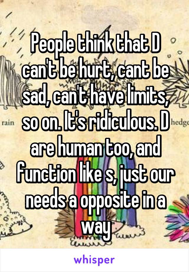 People think that D can't be hurt, cant be sad, can't have limits, so on. It's ridiculous. D are human too, and function like s, just our needs a opposite in a way