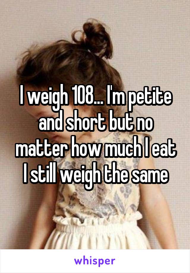 I weigh 108... I'm petite and short but no matter how much I eat I still weigh the same