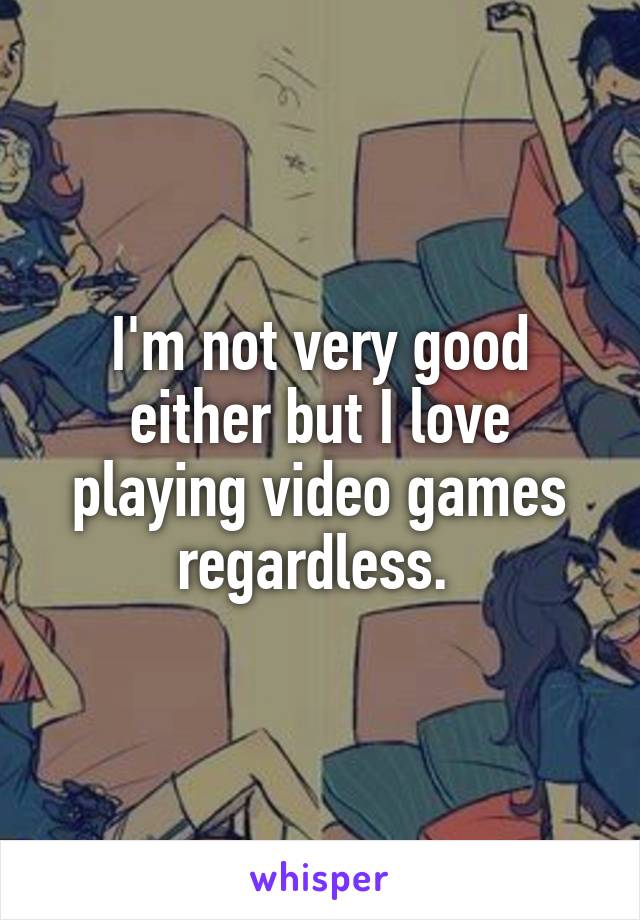 I'm not very good either but I love playing video games regardless. 