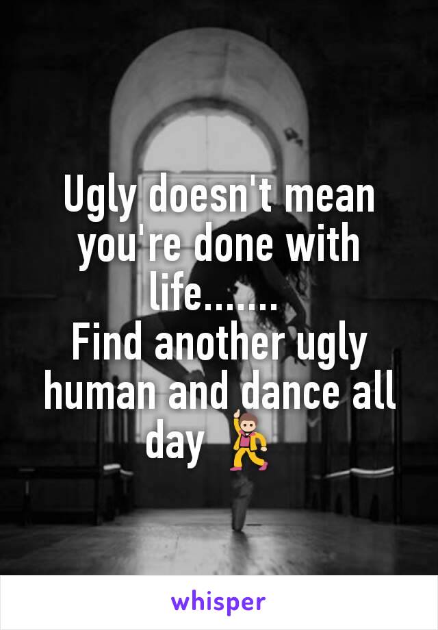 Ugly doesn't mean you're done with life....... 
Find another ugly human and dance all day 💃 